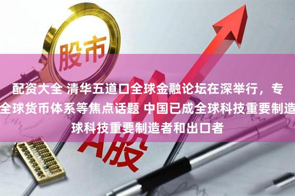 配资大全 清华五道口全球金融论坛在深举行，专家学者热议全球货币体系等焦点话题 中国已成全球科技重要制造者和出口者