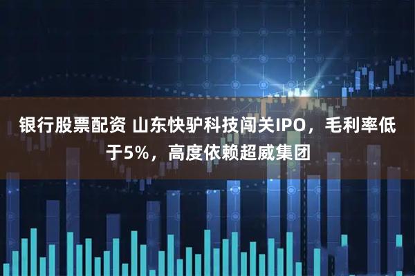 银行股票配资 山东快驴科技闯关IPO，毛利率低于5%，高度依赖超威集团