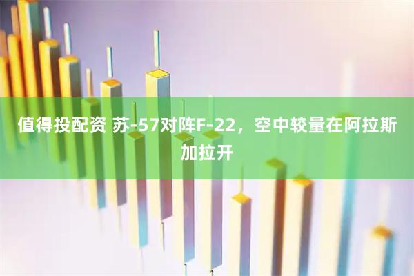 值得投配资 苏-57对阵F-22，空中较量在阿拉斯加拉开