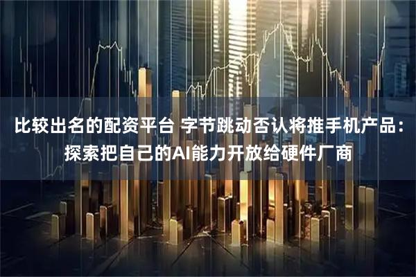 比较出名的配资平台 字节跳动否认将推手机产品：探索把自己的AI能力开放给硬件厂商