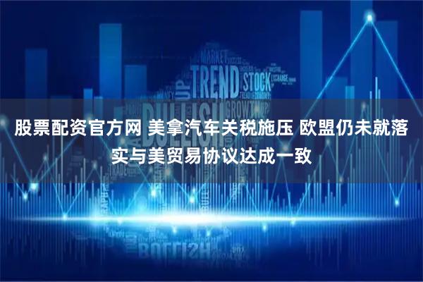 股票配资官方网 美拿汽车关税施压 欧盟仍未就落实与美贸易协议达成一致