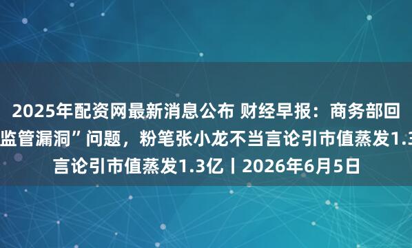 2025年配资网最新消息公布 财经早报：商务部回应美所谓封堵芯片“监管漏洞”问题，粉笔张小龙不当言论引市值蒸发1.3亿丨2026年6月5日