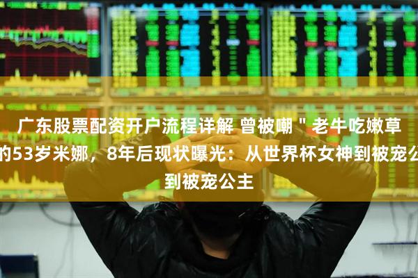 广东股票配资开户流程详解 曾被嘲＂老牛吃嫩草＂的53岁米娜，8年后现状曝光：从世界杯女神到被宠公主